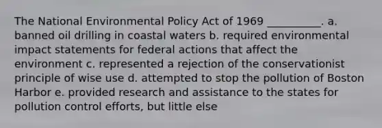 The National Environmental Policy Act of 1969 __________. a. banned oil drilling in coastal waters b. required environmental impact statements for federal actions that affect the environment c. represented a rejection of the conservationist principle of wise use d. attempted to stop the pollution of Boston Harbor e. provided research and assistance to the states for pollution control efforts, but little else