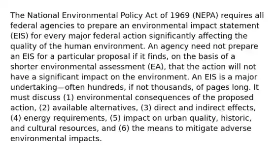 The National Environmental Policy Act of 1969 (NEPA) requires all federal agencies to prepare an environmental impact statement (EIS) for every major federal action significantly affecting the quality of the human environment. An agency need not prepare an EIS for a particular proposal if it finds, on the basis of a shorter environmental assessment (EA), that the action will not have a significant impact on the environment. An EIS is a major undertaking—often hundreds, if not thousands, of pages long. It must discuss (1) environmental consequences of the proposed action, (2) available alternatives, (3) direct and indirect effects, (4) energy requirements, (5) impact on urban quality, historic, and cultural resources, and (6) the means to mitigate adverse environmental impacts.