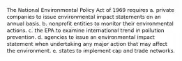 The National Environmental Policy Act of 1969 requires a. private companies to issue environmental impact statements on an annual basis. b. nonprofit entities to monitor their environmental actions. c. the EPA to examine international trend in pollution prevention. d. agencies to issue an environmental impact statement when undertaking any major action that may affect the environment. e. states to implement cap and trade networks.