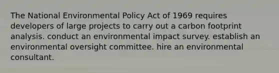 The National Environmental Policy Act of 1969 requires developers of large projects to carry out a carbon footprint analysis. conduct an environmental impact survey. establish an environmental oversight committee. hire an environmental consultant.