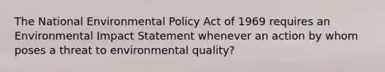 The National Environmental Policy Act of 1969 requires an Environmental Impact Statement whenever an action by whom poses a threat to environmental quality?