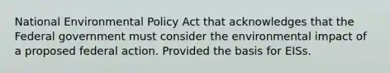 National Environmental Policy Act that acknowledges that the Federal government must consider the environmental impact of a proposed federal action. Provided the basis for EISs.