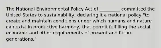 The National Environmental Policy Act of _________ committed the United States to sustainability, declaring it a national policy "to create and maintain conditions under which humans and nature can exist in productive harmony, that permit fulfilling the social, economic and other requirements of present and future generations."