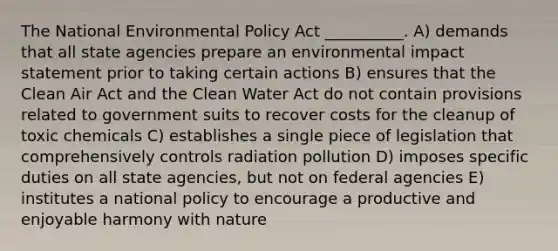 The National Environmental Policy Act __________. A) demands that all state agencies prepare an environmental impact statement prior to taking certain actions B) ensures that the Clean Air Act and the Clean Water Act do not contain provisions related to government suits to recover costs for the cleanup of toxic chemicals C) establishes a single piece of legislation that comprehensively controls radiation pollution D) imposes specific duties on all state agencies, but not on federal agencies E) institutes a national policy to encourage a productive and enjoyable harmony with nature