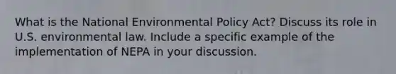 What is the National Environmental Policy Act? Discuss its role in U.S. environmental law. Include a specific example of the implementation of NEPA in your discussion.