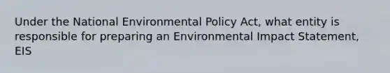 Under the National Environmental Policy Act, what entity is responsible for preparing an Environmental Impact Statement, EIS