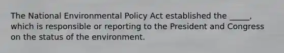 The National Environmental Policy Act established the _____, which is responsible or reporting to the President and Congress on the status of the environment.