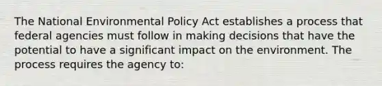 The National Environmental Policy Act establishes a process that federal agencies must follow in making decisions that have the potential to have a significant impact on the environment. The process requires the agency to: