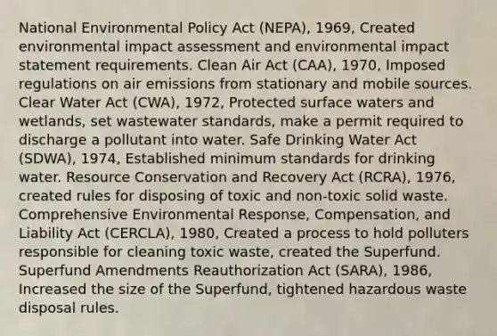 National Environmental Policy Act (NEPA), 1969, Created environmental impact assessment and environmental impact statement requirements. Clean Air Act (CAA), 1970, Imposed regulations on air emissions from stationary and mobile sources. Clear Water Act (CWA), 1972, Protected surface waters and wetlands, set wastewater standards, make a permit required to discharge a pollutant into water. Safe Drinking Water Act (SDWA), 1974, Established minimum standards for drinking water. Resource Conservation and Recovery Act (RCRA), 1976, created rules for disposing of toxic and non-toxic solid waste. Comprehensive Environmental Response, Compensation, and Liability Act (CERCLA), 1980, Created a process to hold polluters responsible for cleaning toxic waste, created the Superfund. Superfund Amendments Reauthorization Act (SARA), 1986, Increased the size of the Superfund, tightened hazardous waste disposal rules.