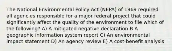 The National Environmental Policy Act (NEPA) of 1969 required all agencies responsible for a major federal project that could significantly affect the quality of the environment to file which of the following? A) A mitigated negative declaration B A geographic information system report C) An environmental impact statement D) An agency review E) A cost-benefit analysis