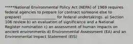 *****National Environmental Policy Act (NEPA) of 1969 requires federal agencies to prepare (or contract someone else to prepare) __________________ for federal undertakings. a) Section 106 review b) an evaluation of significance and a National Register nomination c) an assessment of human impacts on ancient environments d) Environmental Assessment (EA) and an Environmental Impact Statement (EIS)