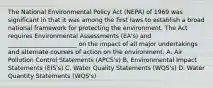 The National Environmental Policy Act (NEPA) of 1969 was significant in that it was among the first laws to establish a broad national framework for protecting the environment. The Act requires Environmental Assessments (EA's) and _______________________ on the impact of all major undertakings and alternate courses of action on the environment. A. Air Pollution Control Statements (APCS's) B. Environmental Impact Statements (EIS's) C. Water Quality Statements (WQS's) D. Water Quantity Statements (WQS's)