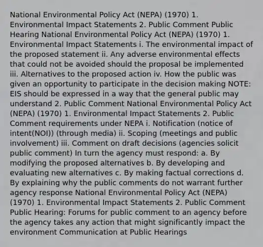 National Environmental Policy Act (NEPA) (1970) 1. Environmental Impact Statements 2. Public Comment Public Hearing National Environmental Policy Act (NEPA) (1970) 1. Environmental Impact Statements i. The environmental impact of the proposed statement ii. Any adverse environmental effects that could not be avoided should the proposal be implemented iii. Alternatives to the proposed action iv. How the public was given an opportunity to participate in the decision making NOTE: EIS should be expressed in a way that the general public may understand 2. Public Comment National Environmental Policy Act (NEPA) (1970) 1. Environmental Impact Statements 2. Public Comment requirements under NEPA i. Notification (notice of intent(NOI)) (through media) ii. Scoping (meetings and public involvement) iii. Comment on draft decisions (agencies solicit public comment) In turn the agency must respond: a. By modifying the proposed alternatives b. By developing and evaluating new alternatives c. By making factual corrections d. By explaining why the public comments do not warrant further agency response National Environmental Policy Act (NEPA) (1970) 1. Environmental Impact Statements 2. Public Comment Public Hearing: Forums for public comment to an agency before the agency takes any action that might significantly impact the environment Communication at Public Hearings