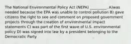 The National Environmental Policy Act (NEPA) _________. A)was needed because the EPA was unable to control pollution B) gave citizens the right to see and comment on proposed government projects through the creation of environmental impact statements C) was part of the first wave of U.S. environmental policy D) was signed into law by a president belonging to the Democratic Party