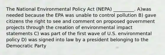 The National Environmental Policy Act (NEPA) _________. A)was needed because the EPA was unable to control pollution B) gave citizens the right to see and comment on proposed government projects through the creation of environmental impact statements C) was part of the first wave of U.S. environmental policy D) was signed into law by a president belonging to the Democratic Party