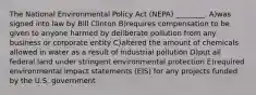 The National Environmental Policy Act (NEPA) ________. A)was signed into law by Bill Clinton B)requires compensation to be given to anyone harmed by deliberate pollution from any business or corporate entity C)altered the amount of chemicals allowed in water as a result of industrial pollution D)put all federal land under stringent environmental protection E)required environmental impact statements (EIS) for any projects funded by the U.S. government