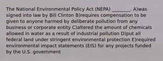 The National Environmental Policy Act (NEPA) ________. A)was signed into law by Bill Clinton B)requires compensation to be given to anyone harmed by deliberate pollution from any business or corporate entity C)altered the amount of chemicals allowed in water as a result of industrial pollution D)put all federal land under stringent environmental protection E)required environmental impact statements (EIS) for any projects funded by the U.S. government