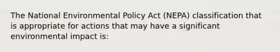 The National Environmental Policy Act (NEPA) classification that is appropriate for actions that may have a significant environmental impact is: