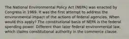 The National Environmental Policy Act (NEPA) was enacted by Congress in 1969. It was the first attempt to address the environmental impact of the actions of federal agencies. When would this apply? The constitutional basis of NEPA is the federal spending power. Different than later federal environmental law, which claims constitutional authority in the commerce clause.