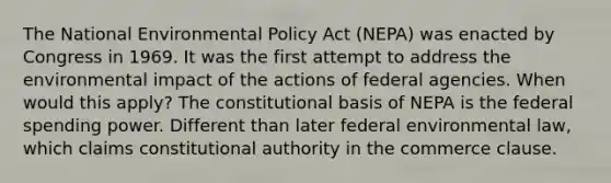 The National Environmental Policy Act (NEPA) was enacted by Congress in 1969. It was the first attempt to address the environmental impact of the actions of federal agencies. When would this apply? The constitutional basis of NEPA is the federal spending power. Different than later federal environmental law, which claims constitutional authority in the commerce clause.