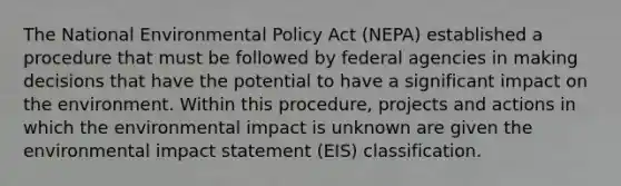 The National Environmental Policy Act (NEPA) established a procedure that must be followed by federal agencies in making decisions that have the potential to have a significant impact on the environment. Within this procedure, projects and actions in which the environmental impact is unknown are given the environmental impact statement (EIS) classification.