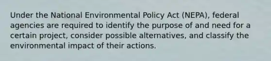 Under the National Environmental Policy Act (NEPA), federal agencies are required to identify the purpose of and need for a certain project, consider possible alternatives, and classify the environmental impact of their actions.