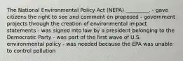 The National Environmental Policy Act (NEPA) _________. - gave citizens the right to see and comment on proposed - government projects through the creation of environmental impact statements - was signed into law by a president belonging to the Democratic Party - was part of the first wave of U.S. environmental policy - was needed because the EPA was unable to control pollution