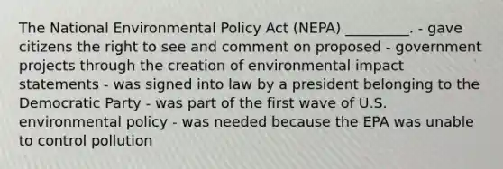 The National Environmental Policy Act (NEPA) _________. - gave citizens the right to see and comment on proposed - government projects through the creation of environmental impact statements - was signed into law by a president belonging to the Democratic Party - was part of the first wave of U.S. environmental policy - was needed because the EPA was unable to control pollution