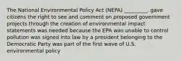 The National Environmental Policy Act (NEPA) _________. gave citizens the right to see and comment on proposed government projects through the creation of environmental impact statements was needed because the EPA was unable to control pollution was signed into law by a president belonging to the Democratic Party was part of the first wave of U.S. environmental policy