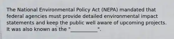 The National Environmental Policy Act (NEPA) mandated that federal agencies must provide detailed environmental impact statements and keep the public well aware of upcoming projects. It was also known as the "___________".