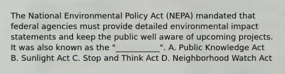 The National Environmental Policy Act (NEPA) mandated that federal agencies must provide detailed environmental impact statements and keep the public well aware of upcoming projects. It was also known as the "___________". A. Public Knowledge Act B. Sunlight Act C. Stop and Think Act D. Neighborhood Watch Act