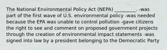 The National Environmental Policy Act (NEPA) _________. -was part of the first wave of U.S. environmental policy -was needed because the EPA was unable to control pollution -gave citizens the right to see and comment on proposed government projects through the creation of environmental impact statements -was signed into law by a president belonging to the Democratic Party