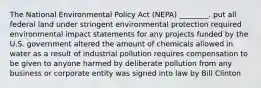 The National Environmental Policy Act (NEPA) ________. put all federal land under stringent environmental protection required environmental impact statements for any projects funded by the U.S. government altered the amount of chemicals allowed in water as a result of industrial pollution requires compensation to be given to anyone harmed by deliberate pollution from any business or corporate entity was signed into law by Bill Clinton