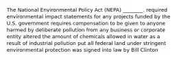 The National Environmental Policy Act (NEPA) ________. required environmental impact statements for any projects funded by the U.S. government requires compensation to be given to anyone harmed by deliberate pollution from any business or corporate entity altered the amount of chemicals allowed in water as a result of industrial pollution put all federal land under stringent environmental protection was signed into law by Bill Clinton