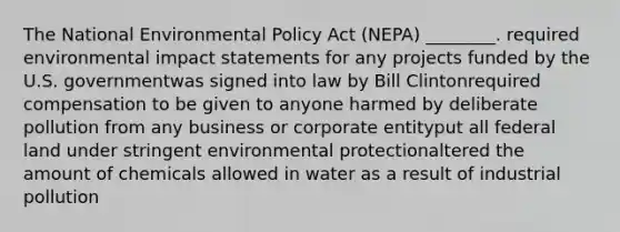 The National Environmental Policy Act (NEPA) ________. required environmental impact statements for any projects funded by the U.S. governmentwas signed into law by Bill Clintonrequired compensation to be given to anyone harmed by deliberate pollution from any business or corporate entityput all federal land under stringent environmental protectionaltered the amount of chemicals allowed in water as a result of industrial pollution