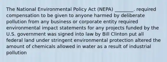 The National Environmental Policy Act (NEPA) ________. required compensation to be given to anyone harmed by deliberate pollution from any business or corporate entity required environmental impact statements for any projects funded by the U.S. government was signed into law by Bill Clinton put all federal land under stringent environmental protection altered the amount of chemicals allowed in water as a result of industrial pollution