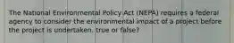 The National Environmental Policy Act (NEPA) requires a federal agency to consider the environmental impact of a project before the project is undertaken. true or false?