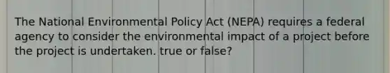 The National Environmental Policy Act (NEPA) requires a federal agency to consider the environmental impact of a project before the project is undertaken. true or false?