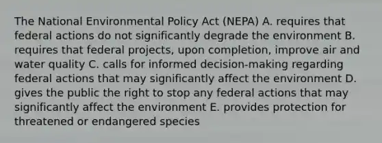 The National Environmental Policy Act (NEPA) A. requires that federal actions do not significantly degrade the environment B. requires that federal projects, upon completion, improve air and water quality C. calls for informed decision-making regarding federal actions that may significantly affect the environment D. gives the public the right to stop any federal actions that may significantly affect the environment E. provides protection for threatened or endangered species