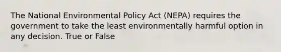 The National Environmental Policy Act (NEPA) requires the government to take the least environmentally harmful option in any decision. True or False