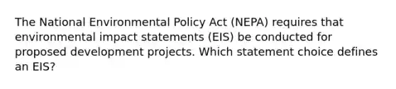 The National Environmental Policy Act (NEPA) requires that environmental impact statements (EIS) be conducted for proposed development projects. Which statement choice defines an EIS?