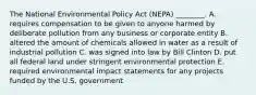 The National Environmental Policy Act (NEPA) ________. A. requires compensation to be given to anyone harmed by deliberate pollution from any business or corporate entity B. altered the amount of chemicals allowed in water as a result of industrial pollution C. was signed into law by Bill Clinton D. put all federal land under stringent environmental protection E. required environmental impact statements for any projects funded by the U.S. government