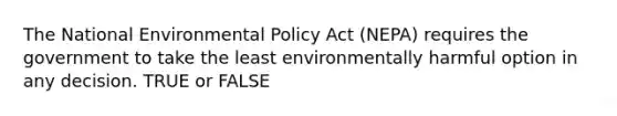 The National Environmental Policy Act (NEPA) requires the government to take the least environmentally harmful option in any decision. TRUE or FALSE