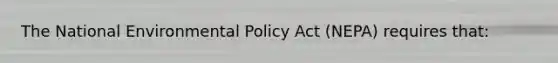 The National Environmental Policy Act (NEPA) requires that: