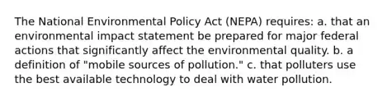 The National Environmental Policy Act (NEPA) requires: a. that an environmental impact statement be prepared for major federal actions that significantly affect the environmental quality. b. a definition of "mobile sources of pollution." c. that polluters use the best available technology to deal with water pollution.