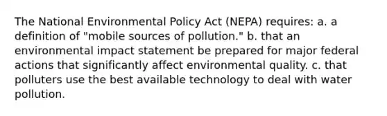 The National Environmental Policy Act (NEPA) requires: a. a definition of "mobile sources of pollution." b. that an environmental impact statement be prepared for major federal actions that significantly affect environmental quality. c. that polluters use the best available technology to deal with water pollution.