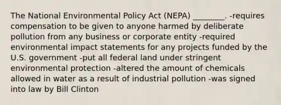 The National Environmental Policy Act (NEPA) ________. -requires compensation to be given to anyone harmed by deliberate pollution from any business or corporate entity -required environmental impact statements for any projects funded by the U.S. government -put all federal land under stringent environmental protection -altered the amount of chemicals allowed in water as a result of industrial pollution -was signed into law by Bill Clinton