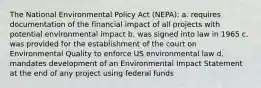 The National Environmental Policy Act (NEPA): a. requires documentation of the financial impact of all projects with potential environmental impact b. was signed into law in 1965 c. was provided for the establishment of the court on Environmental Quality to enforce US environmental law d. mandates development of an Environmental Impact Statement at the end of any project using federal funds