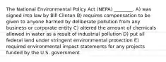 The National Environmental Policy Act (NEPA) ________. A) was signed into law by Bill Clinton B) requires compensation to be given to anyone harmed by deliberate pollution from any business or corporate entity C) altered the amount of chemicals allowed in water as a result of industrial pollution D) put all federal land under stringent environmental protection E) required environmental impact statements for any projects funded by the U.S. government