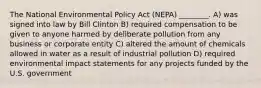 The National Environmental Policy Act (NEPA) ________. A) was signed into law by Bill Clinton B) required compensation to be given to anyone harmed by deliberate pollution from any business or corporate entity C) altered the amount of chemicals allowed in water as a result of industrial pollution D) required environmental impact statements for any projects funded by the U.S. government